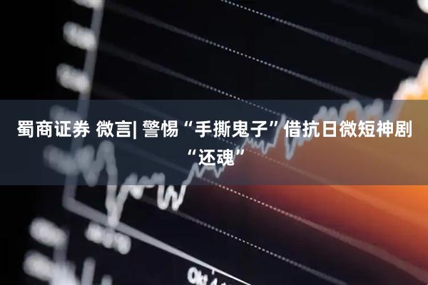 蜀商证券 微言| 警惕“手撕鬼子”借抗日微短神剧“还魂”