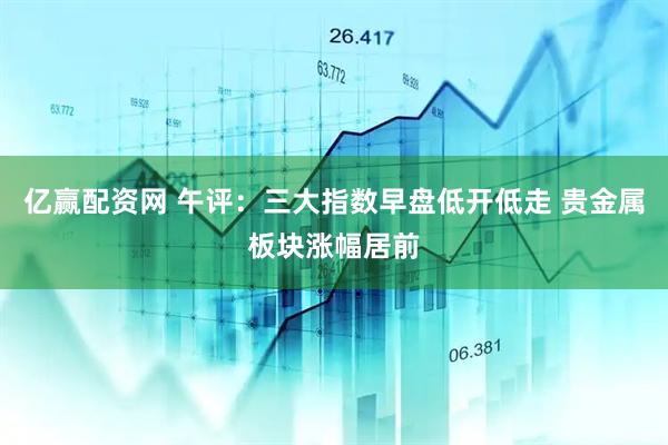亿赢配资网 午评：三大指数早盘低开低走 贵金属板块涨幅居前