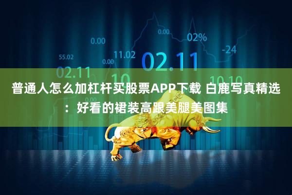 普通人怎么加杠杆买股票APP下载 白鹿写真精选：好看的裙装高跟美腿美图集