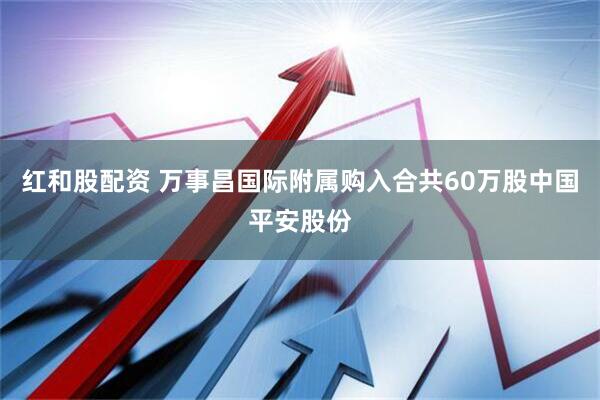 红和股配资 万事昌国际附属购入合共60万股中国平安股份